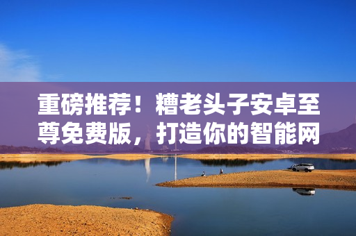 重磅推薦！糟老頭子安卓至尊免費(fèi)版，打造你的智能網(wǎng)絡(luò)世界！