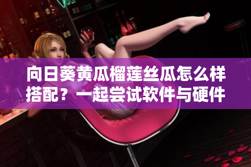 向日葵黃瓜榴蓮絲瓜怎么樣搭配？一起嘗試軟件與硬件平衡相輔相成