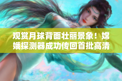觀賞月球背面壯麗景象！嫦娥探測器成功傳回首批高清直播視頻