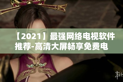 【2021】最強(qiáng)網(wǎng)絡(luò)電視軟件推薦-高清大屏?xí)诚砻赓M(fèi)電影、電視劇、綜藝盛宴！