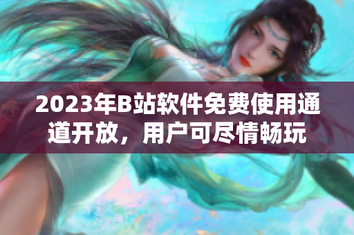 2023年B站軟件免費(fèi)使用通道開(kāi)放，用戶可盡情暢玩