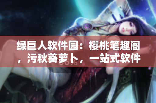 綠巨人軟件園：櫻桃筆趣閣，污秋葵蘿卜，一站式軟件下載分享平臺(tái)