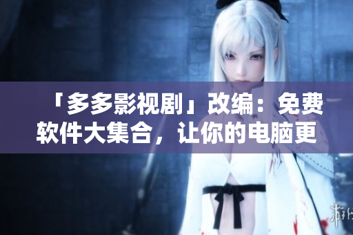 「多多影視劇」改編：免費(fèi)軟件大集合，讓你的電腦更好用！