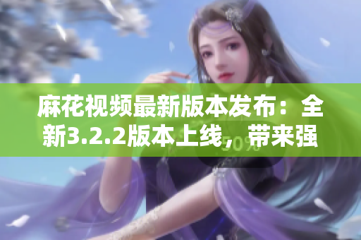 麻花視頻最新版本發(fā)布：全新3.2.2版本上線，帶來(lái)強(qiáng)大軟件功能