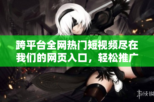 跨平臺全網(wǎng)熱門短視頻盡在我們的網(wǎng)頁入口，輕松推廣你的視頻