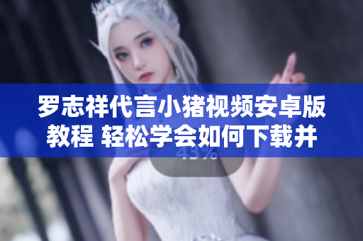 羅志祥代言小豬視頻安卓版教程 輕松學(xué)會如何下載并安裝這款超火的網(wǎng)絡(luò)軟件