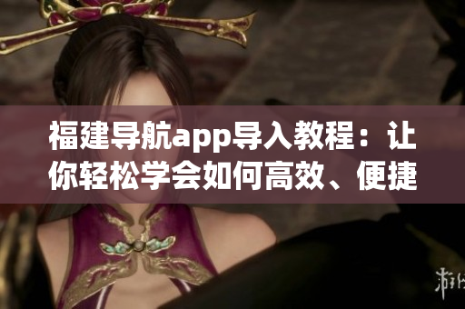 福建導(dǎo)航app導(dǎo)入教程：讓你輕松學(xué)會如何高效、便捷地使用導(dǎo)航軟件