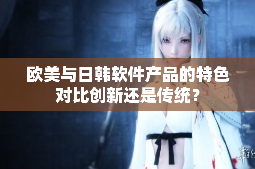 歐美與日韓軟件產(chǎn)品的特色對(duì)比創(chuàng)新還是傳統(tǒng)？