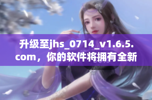 升級(jí)至jhs_0714_v1.6.5.com，你的軟件將擁有全新功能與優(yōu)化