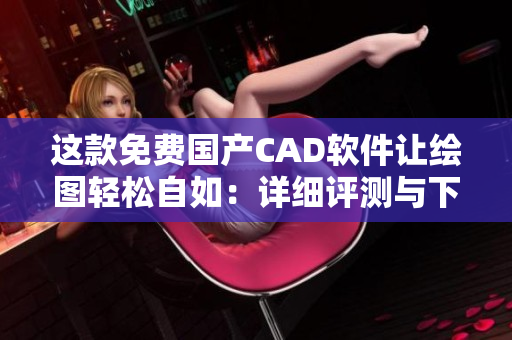 這款免費國產(chǎn)CAD軟件讓繪圖輕松自如：詳細(xì)評測與下載指南