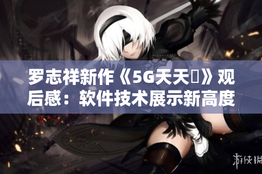 羅志祥新作《5G天天奭》觀后感：軟件技術展示新高度