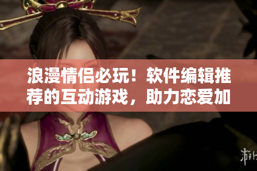 浪漫情侶必玩！軟件編輯推薦的互動(dòng)游戲，助力戀愛加倍快樂