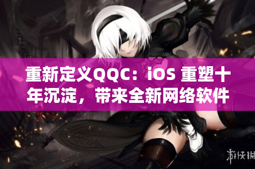 重新定義QQC：iOS 重塑十年沉淀，帶來(lái)全新網(wǎng)絡(luò)軟件生態(tài)系統(tǒng)
