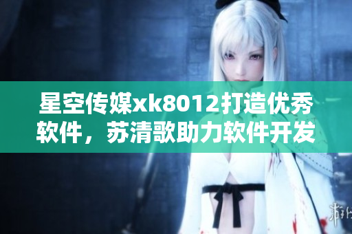 星空傳媒xk8012打造優(yōu)秀軟件，蘇清歌助力軟件開發(fā)者 經驗分享