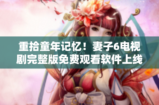 重拾童年記憶！妻子6電視劇完整版免費觀看軟件上線啦！