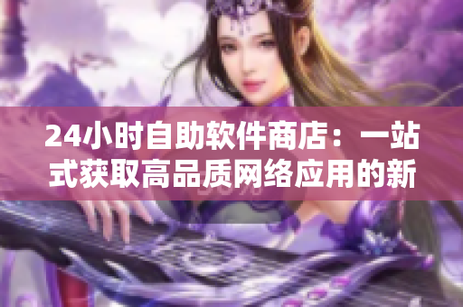 24小時自助軟件商店：一站式獲取高品質(zhì)網(wǎng)絡應用的新選擇