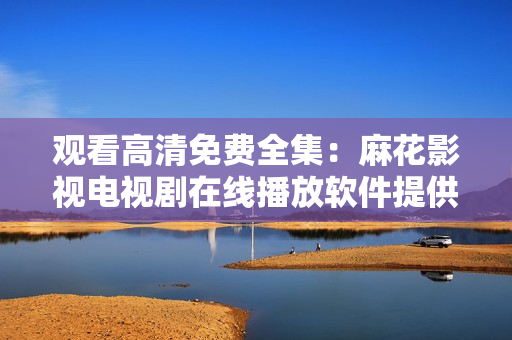 觀看高清免費(fèi)全集：麻花影視電視劇在線(xiàn)播放軟件提供，一鍵暢享影視大片