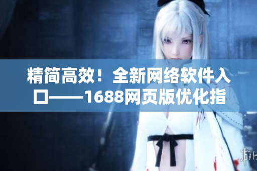 精簡高效！全新網(wǎng)絡(luò)軟件入口——1688網(wǎng)頁版優(yōu)化指南