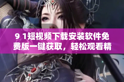 9 1短視頻下載安裝軟件免費(fèi)版一鍵獲取，輕松觀看精彩內(nèi)容