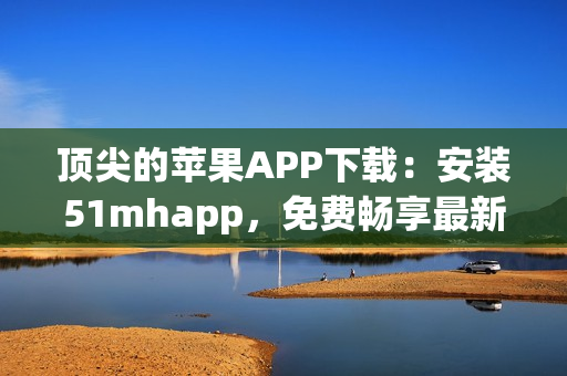 頂尖的蘋果APP下載：安裝51mhapp，免費暢享最新軟件體驗