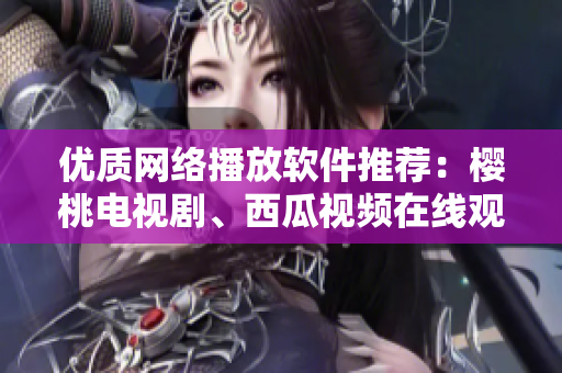 優(yōu)質(zhì)網(wǎng)絡(luò)播放軟件推薦：櫻桃電視劇、西瓜視頻在線觀看體驗(yàn)