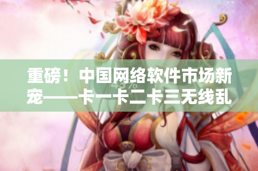 重磅！中國網(wǎng)絡(luò)軟件市場新寵——卡一卡二卡三無線亂碼新區(qū)的發(fā)布！