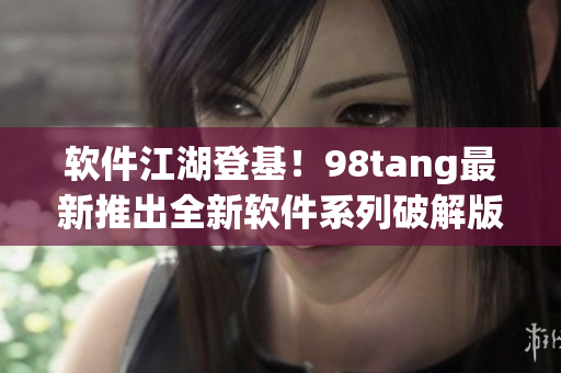 軟件江湖登基！98tang最新推出全新軟件系列破解版引爆市場