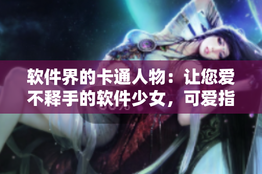 軟件界的卡通人物：讓您愛不釋手的軟件少女，可愛指數(shù)爆表