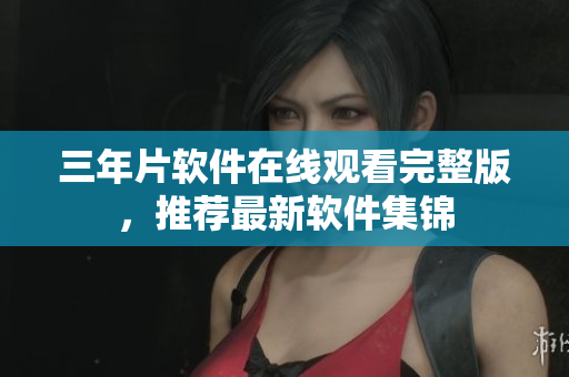 三年片軟件在線觀看完整版，推薦最新軟件集錦