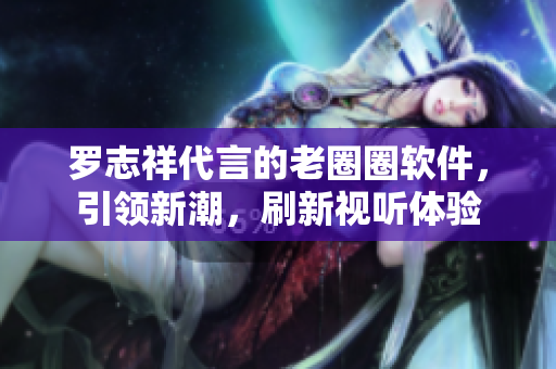 羅志祥代言的老圈圈軟件，引領(lǐng)新潮，刷新視聽(tīng)體驗(yàn)