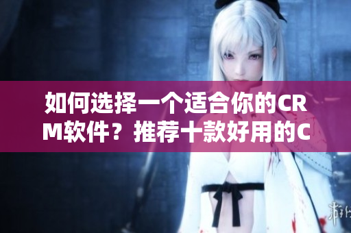 如何選擇一個適合你的CRM軟件？推薦十款好用的CRM軟件
