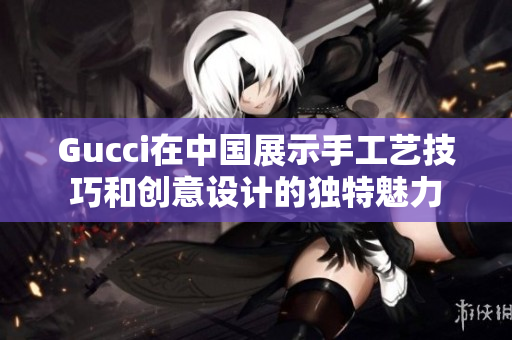 Gucci在中國(guó)展示手工藝技巧和創(chuàng)意設(shè)計(jì)的獨(dú)特魅力