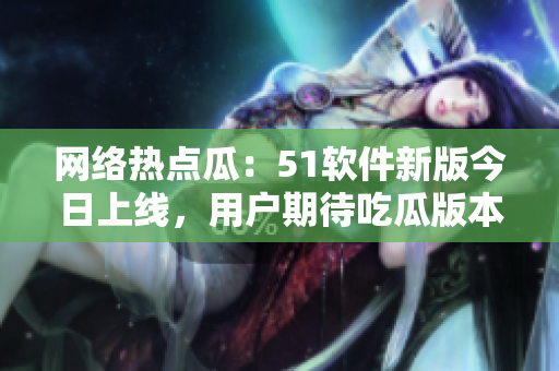 網(wǎng)絡(luò)熱點(diǎn)瓜：51軟件新版今日上線，用戶期待吃瓜版本功能全面升級