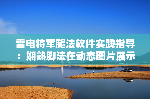 雷電將軍腿法軟件實踐指導(dǎo)：嫻熟腳法在動態(tài)圖片展示中的運用