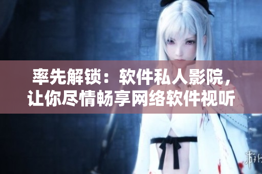 率先解鎖：軟件私人影院，讓你盡情暢享網(wǎng)絡軟件視聽盛宴