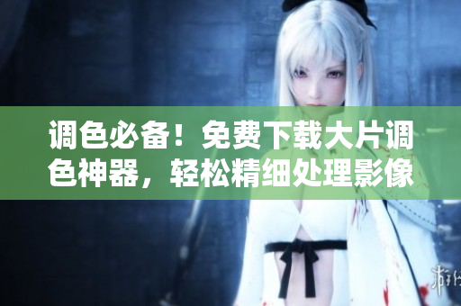 調(diào)色必備！免費(fèi)下載大片調(diào)色神器，輕松精細(xì)處理影像細(xì)節(jié)