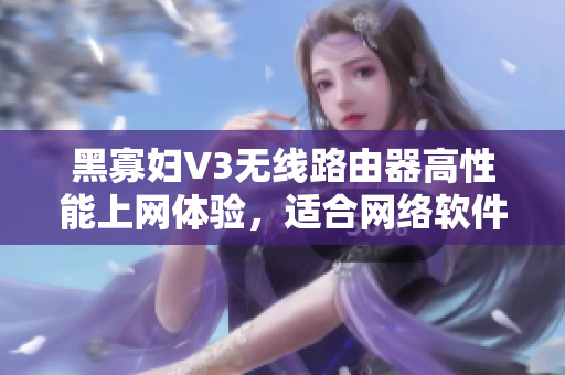 黑寡婦V3無線路由器高性能上網(wǎng)體驗，適合網(wǎng)絡(luò)軟件使用者