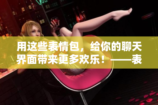 用這些表情包，給你的聊天界面帶來(lái)更多歡樂(lè)！——表情包動(dòng)圖推薦