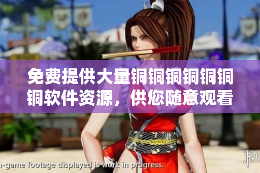 免費(fèi)提供大量銅銅銅銅銅銅銅軟件資源，供您隨意觀看