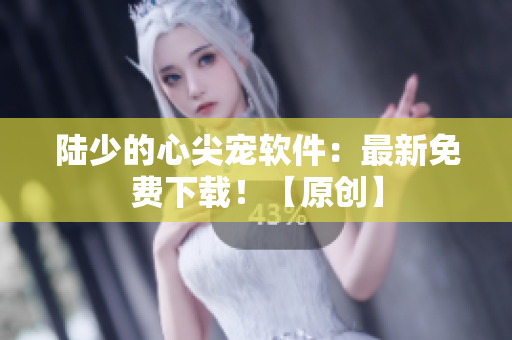 陸少的心尖寵軟件：最新免費下載！【原創(chuàng)】
