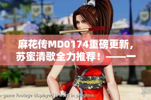 麻花傳MD0174重磅更新，蘇蜜清歌全力推薦！——一款激動(dòng)人心的軟件革新