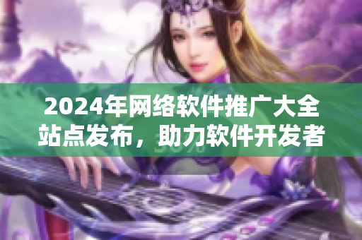 2024年網(wǎng)絡(luò)軟件推廣大全站點(diǎn)發(fā)布，助力軟件開發(fā)者快速推廣軟件