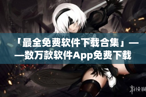 「最全免費軟件下載合集」——數萬款軟件App免費下載大全