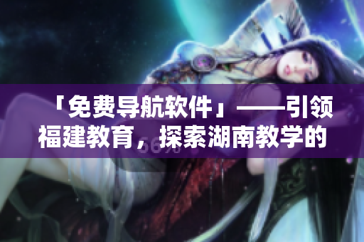 「免費導(dǎo)航軟件」——引領(lǐng)福建教育，探索湖南教學(xué)的新利器