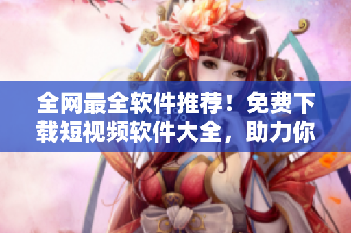 全網(wǎng)最全軟件推薦！免費(fèi)下載短視頻軟件大全，助力你快速制作優(yōu)質(zhì)視頻！