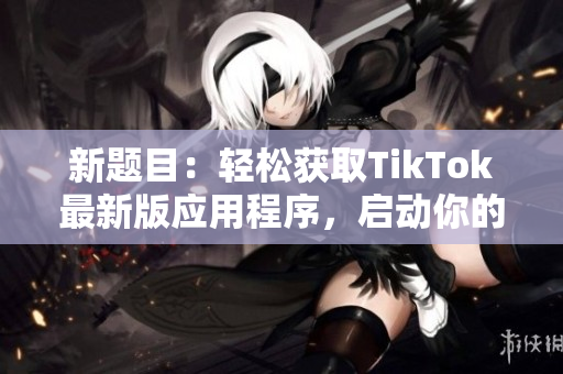 新題目：輕松獲取TikTok最新版應(yīng)用程序，啟動(dòng)你的短視頻旅程