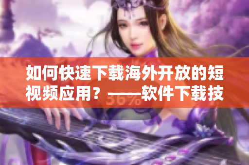 如何快速下載海外開(kāi)放的短視頻應(yīng)用？——軟件下載技巧分享