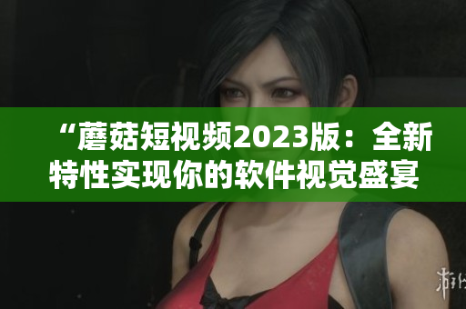 “蘑菇短視頻2023版：全新特性實現(xiàn)你的軟件視覺盛宴！”