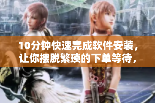 10分鐘快速完成軟件安裝，讓你擺脫繁瑣的下單等待，輕松省時(shí)省心