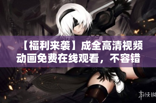 【福利來襲】成全高清視頻動畫免費(fèi)在線觀看，不容錯(cuò)過！